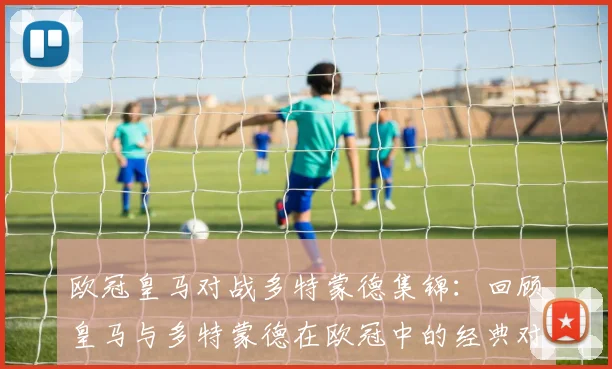 欧冠皇马对战多特蒙德集锦：回顾皇马与多特蒙德在欧冠中的经典对决与集锦