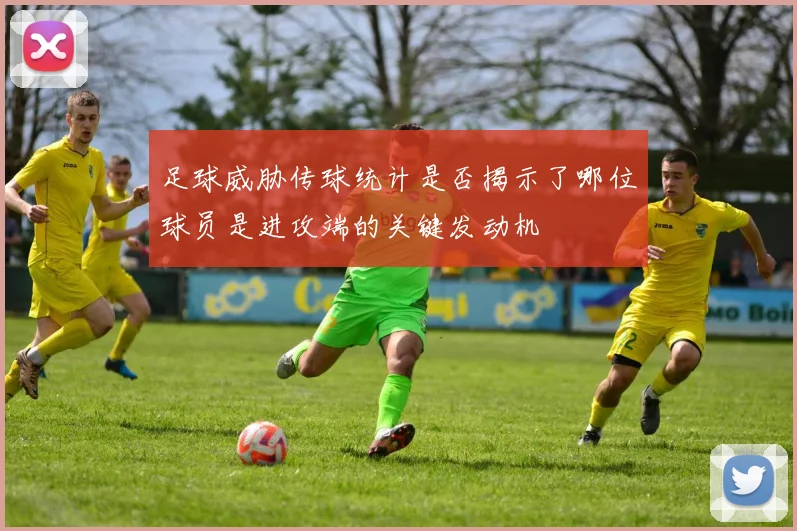 足球威胁传球统计是否揭示了哪位球员是进攻端的关键发动机