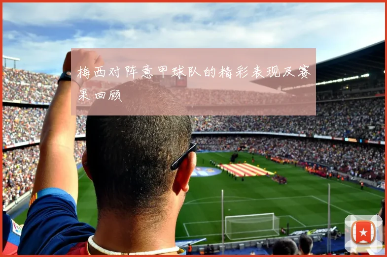 梅西对阵意甲球队的精彩表现及赛果回顾